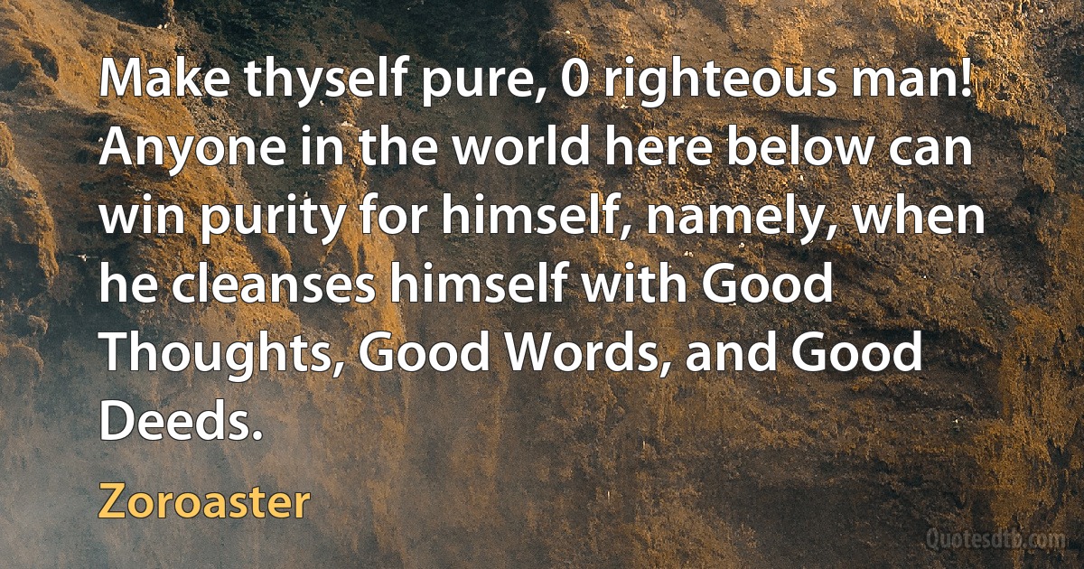 Make thyself pure, 0 righteous man! Anyone in the world here below can win purity for himself, namely, when he cleanses himself with Good Thoughts, Good Words, and Good Deeds. (Zoroaster)