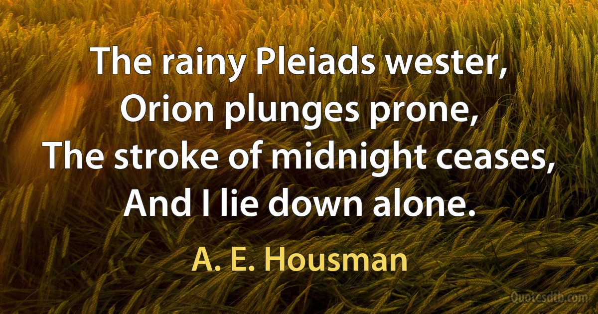 The rainy Pleiads wester,
Orion plunges prone,
The stroke of midnight ceases,
And I lie down alone. (A. E. Housman)