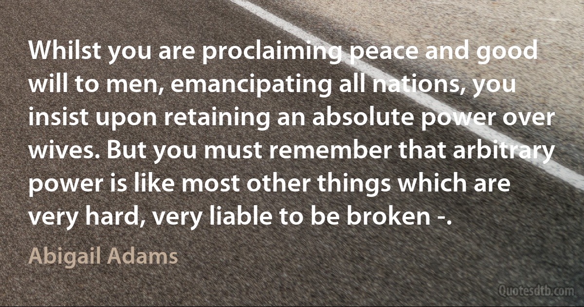 Whilst you are proclaiming peace and good will to men, emancipating all nations, you insist upon retaining an absolute power over wives. But you must remember that arbitrary power is like most other things which are very hard, very liable to be broken -. (Abigail Adams)