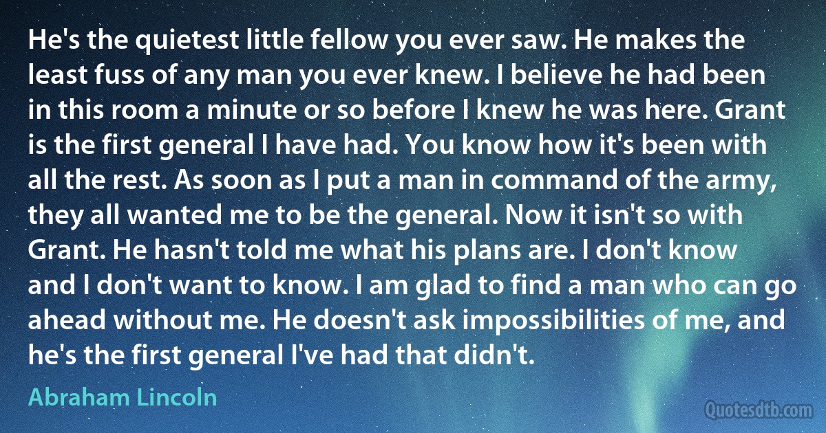 He's the quietest little fellow you ever saw. He makes the least fuss of any man you ever knew. I believe he had been in this room a minute or so before I knew he was here. Grant is the first general I have had. You know how it's been with all the rest. As soon as I put a man in command of the army, they all wanted me to be the general. Now it isn't so with Grant. He hasn't told me what his plans are. I don't know and I don't want to know. I am glad to find a man who can go ahead without me. He doesn't ask impossibilities of me, and he's the first general I've had that didn't. (Abraham Lincoln)