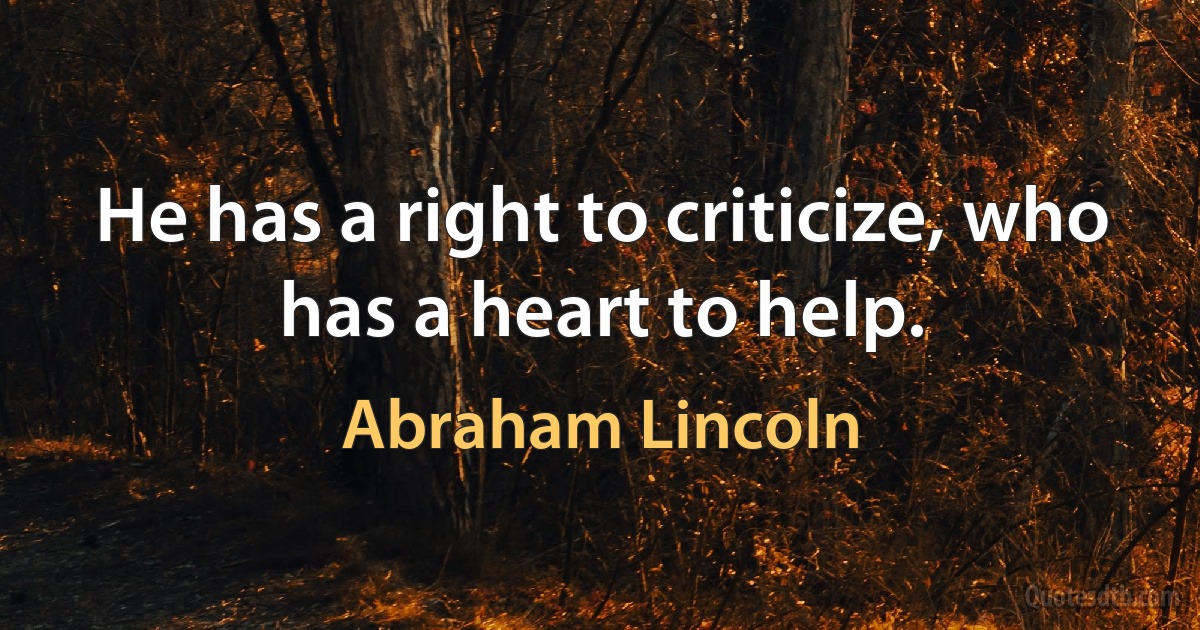 He has a right to criticize, who has a heart to help. (Abraham Lincoln)