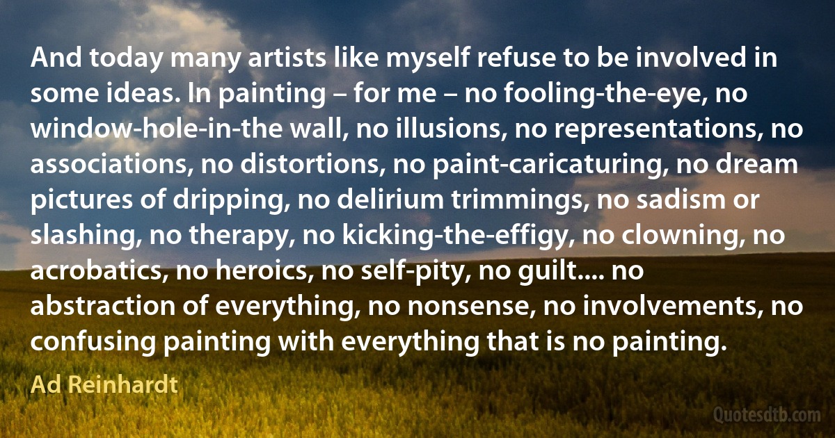 And today many artists like myself refuse to be involved in some ideas. In painting – for me – no fooling-the-eye, no window-hole-in-the wall, no illusions, no representations, no associations, no distortions, no paint-caricaturing, no dream pictures of dripping, no delirium trimmings, no sadism or slashing, no therapy, no kicking-the-effigy, no clowning, no acrobatics, no heroics, no self-pity, no guilt.... no abstraction of everything, no nonsense, no involvements, no confusing painting with everything that is no painting. (Ad Reinhardt)