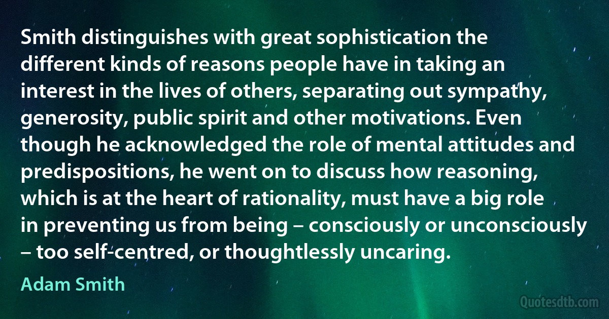 Smith distinguishes with great sophistication the different kinds of reasons people have in taking an interest in the lives of others, separating out sympathy, generosity, public spirit and other motivations. Even though he acknowledged the role of mental attitudes and predispositions, he went on to discuss how reasoning, which is at the heart of rationality, must have a big role in preventing us from being – consciously or unconsciously – too self-centred, or thoughtlessly uncaring. (Adam Smith)