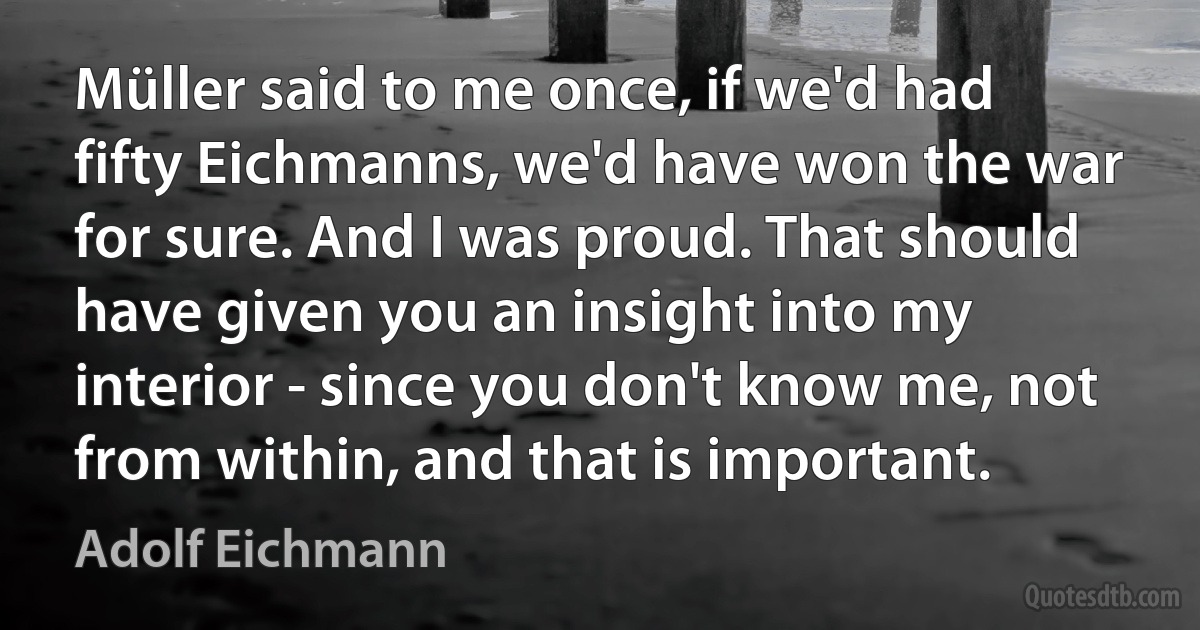 Müller said to me once, if we'd had fifty Eichmanns, we'd have won the war for sure. And I was proud. That should have given you an insight into my interior - since you don't know me, not from within, and that is important. (Adolf Eichmann)