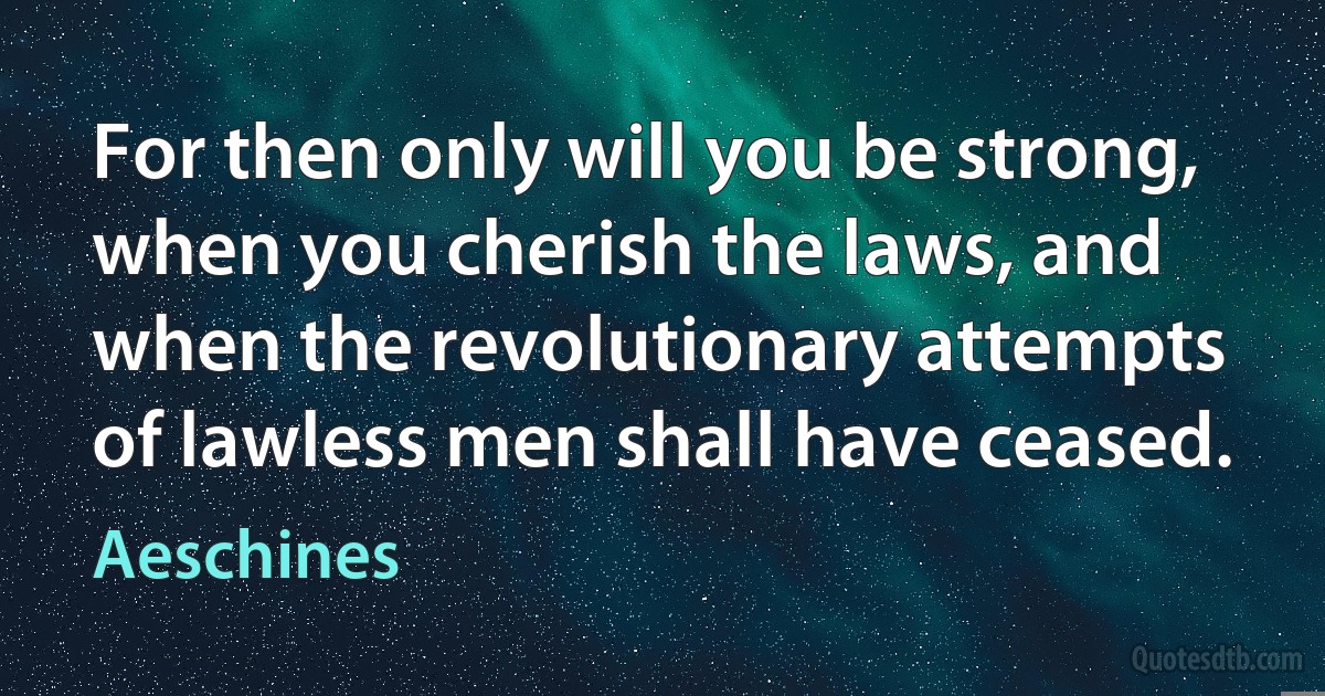 For then only will you be strong, when you cherish the laws, and when the revolutionary attempts of lawless men shall have ceased. (Aeschines)