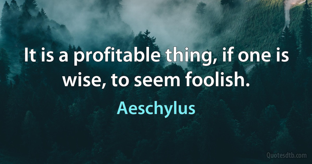 It is a profitable thing, if one is wise, to seem foolish. (Aeschylus)