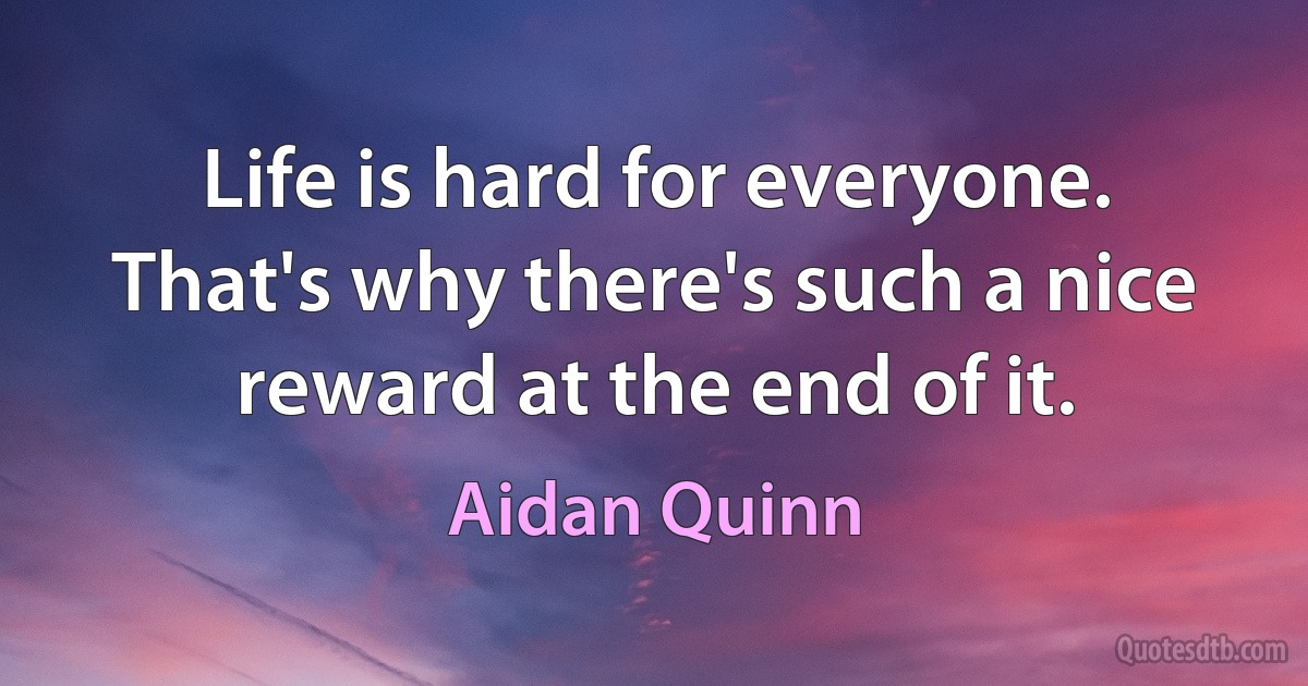 Life is hard for everyone. That's why there's such a nice reward at the end of it. (Aidan Quinn)