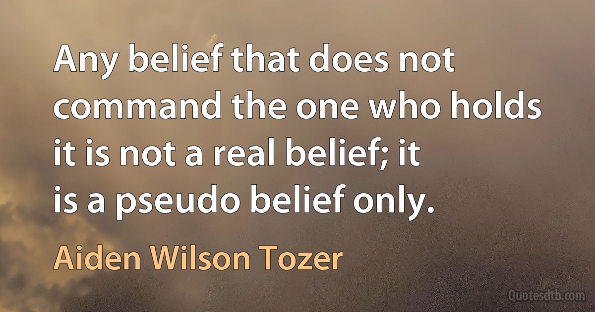 Any belief that does not command the one who holds it is not a real belief; it is a pseudo belief only. (Aiden Wilson Tozer)