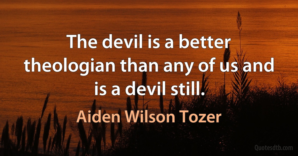 The devil is a better theologian than any of us and is a devil still. (Aiden Wilson Tozer)