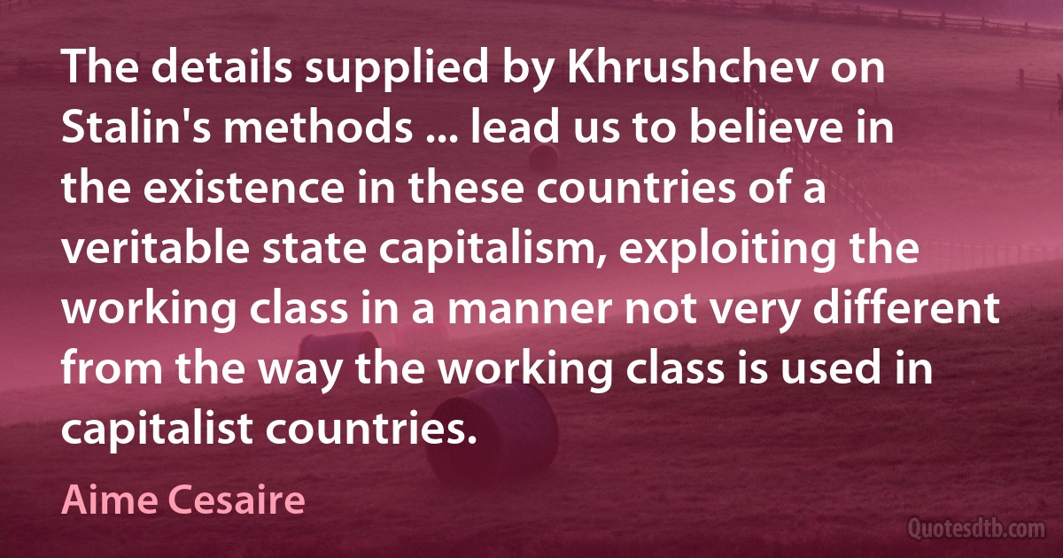 The details supplied by Khrushchev on Stalin's methods ... lead us to believe in the existence in these countries of a veritable state capitalism, exploiting the working class in a manner not very different from the way the working class is used in capitalist countries. (Aime Cesaire)