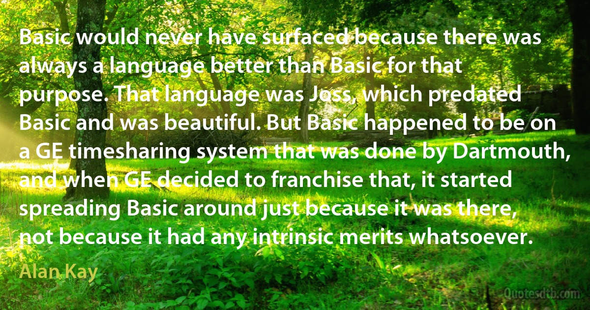 Basic would never have surfaced because there was always a language better than Basic for that purpose. That language was Joss, which predated Basic and was beautiful. But Basic happened to be on a GE timesharing system that was done by Dartmouth, and when GE decided to franchise that, it started spreading Basic around just because it was there, not because it had any intrinsic merits whatsoever. (Alan Kay)