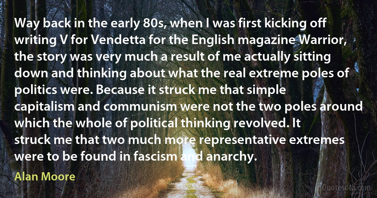 Way back in the early 80s, when I was first kicking off writing V for Vendetta for the English magazine Warrior, the story was very much a result of me actually sitting down and thinking about what the real extreme poles of politics were. Because it struck me that simple capitalism and communism were not the two poles around which the whole of political thinking revolved. It struck me that two much more representative extremes were to be found in fascism and anarchy. (Alan Moore)