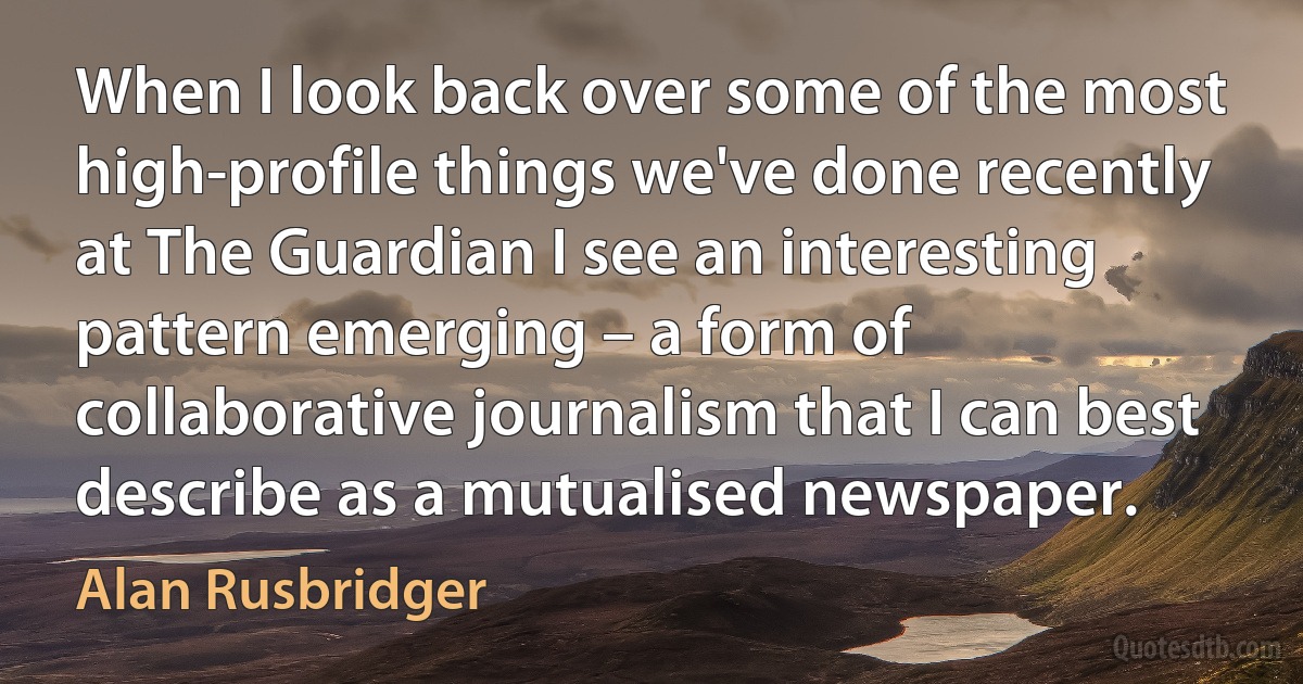 When I look back over some of the most high-profile things we've done recently at The Guardian I see an interesting pattern emerging – a form of collaborative journalism that I can best describe as a mutualised newspaper. (Alan Rusbridger)