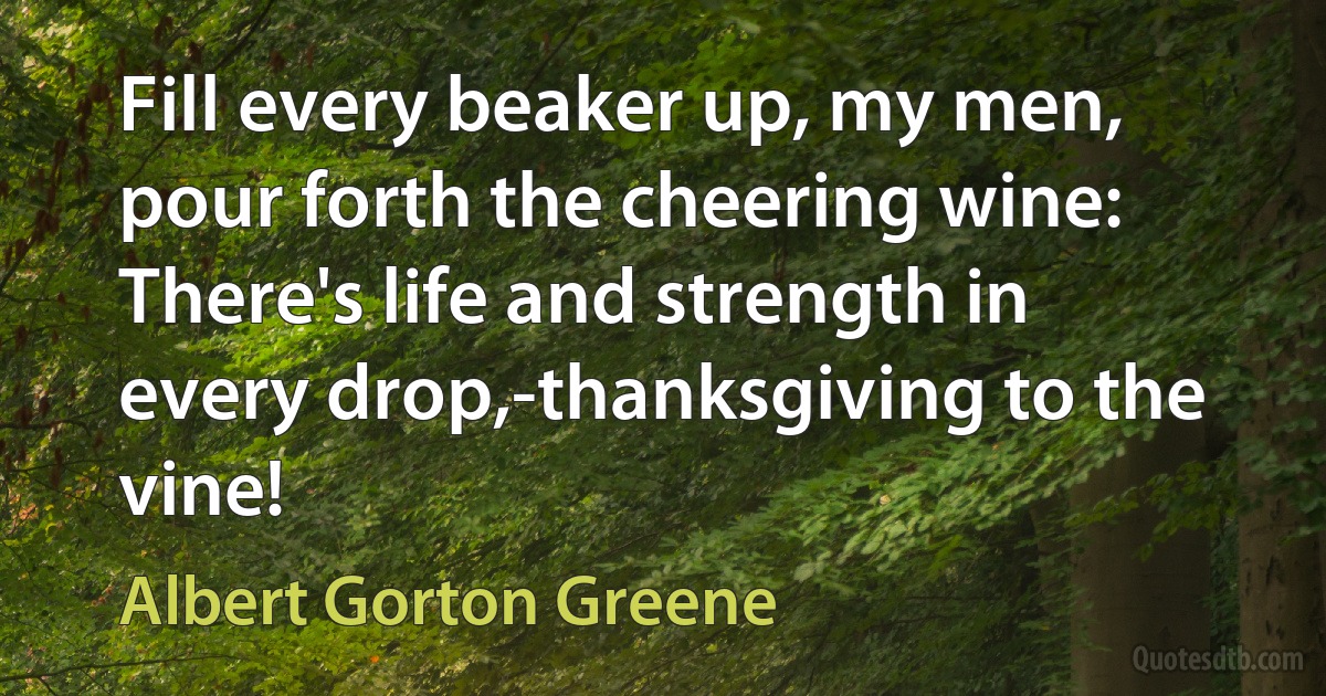 Fill every beaker up, my men, pour forth the cheering wine:
There's life and strength in every drop,-thanksgiving to the vine! (Albert Gorton Greene)