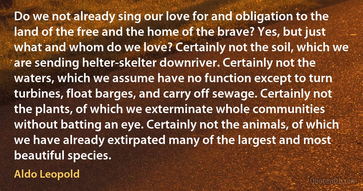 Do we not already sing our love for and obligation to the land of the free and the home of the brave? Yes, but just what and whom do we love? Certainly not the soil, which we are sending helter-skelter downriver. Certainly not the waters, which we assume have no function except to turn turbines, float barges, and carry off sewage. Certainly not the plants, of which we exterminate whole communities without batting an eye. Certainly not the animals, of which we have already extirpated many of the largest and most beautiful species. (Aldo Leopold)