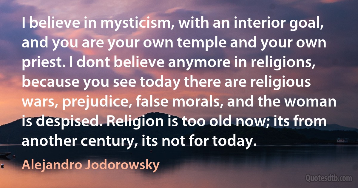 I believe in mysticism, with an interior goal, and you are your own temple and your own priest. I dont believe anymore in religions, because you see today there are religious wars, prejudice, false morals, and the woman is despised. Religion is too old now; its from another century, its not for today. (Alejandro Jodorowsky)