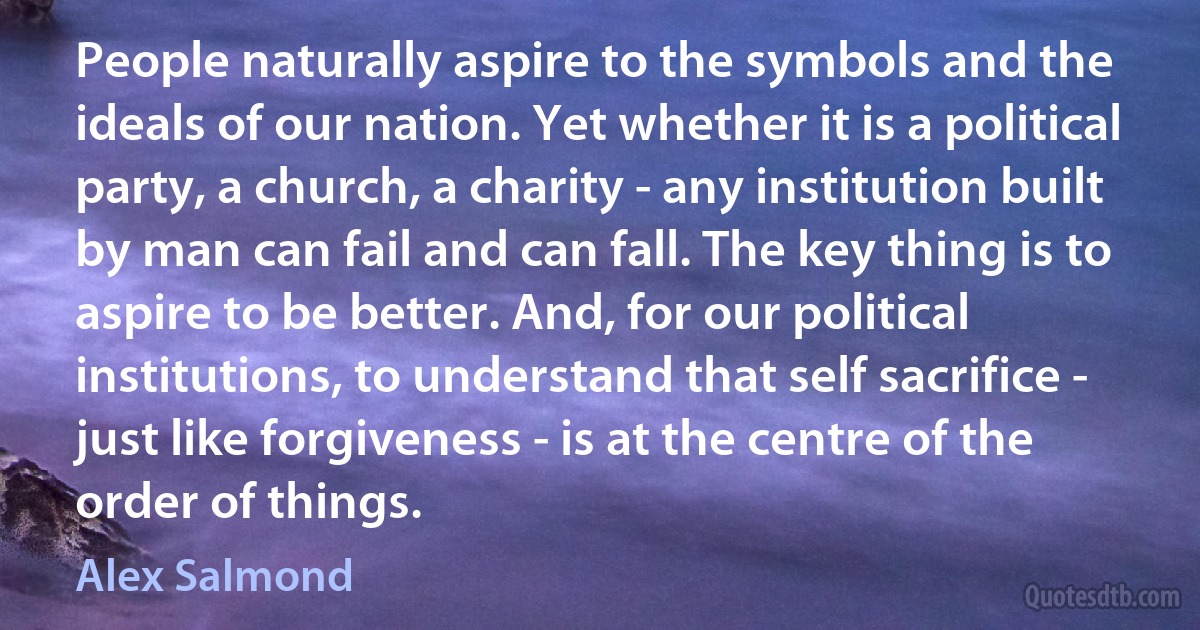 People naturally aspire to the symbols and the ideals of our nation. Yet whether it is a political party, a church, a charity - any institution built by man can fail and can fall. The key thing is to aspire to be better. And, for our political institutions, to understand that self sacrifice - just like forgiveness - is at the centre of the order of things. (Alex Salmond)