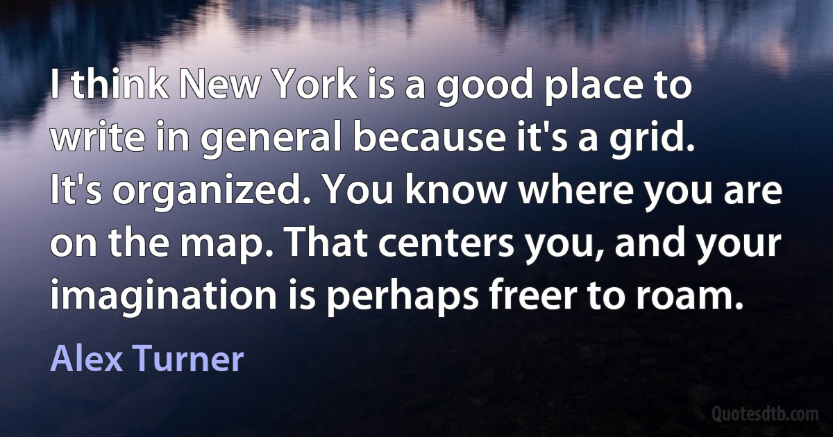 I think New York is a good place to write in general because it's a grid. It's organized. You know where you are on the map. That centers you, and your imagination is perhaps freer to roam. (Alex Turner)