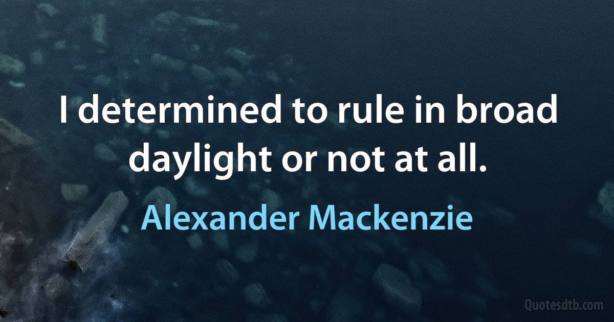 I determined to rule in broad daylight or not at all. (Alexander Mackenzie)