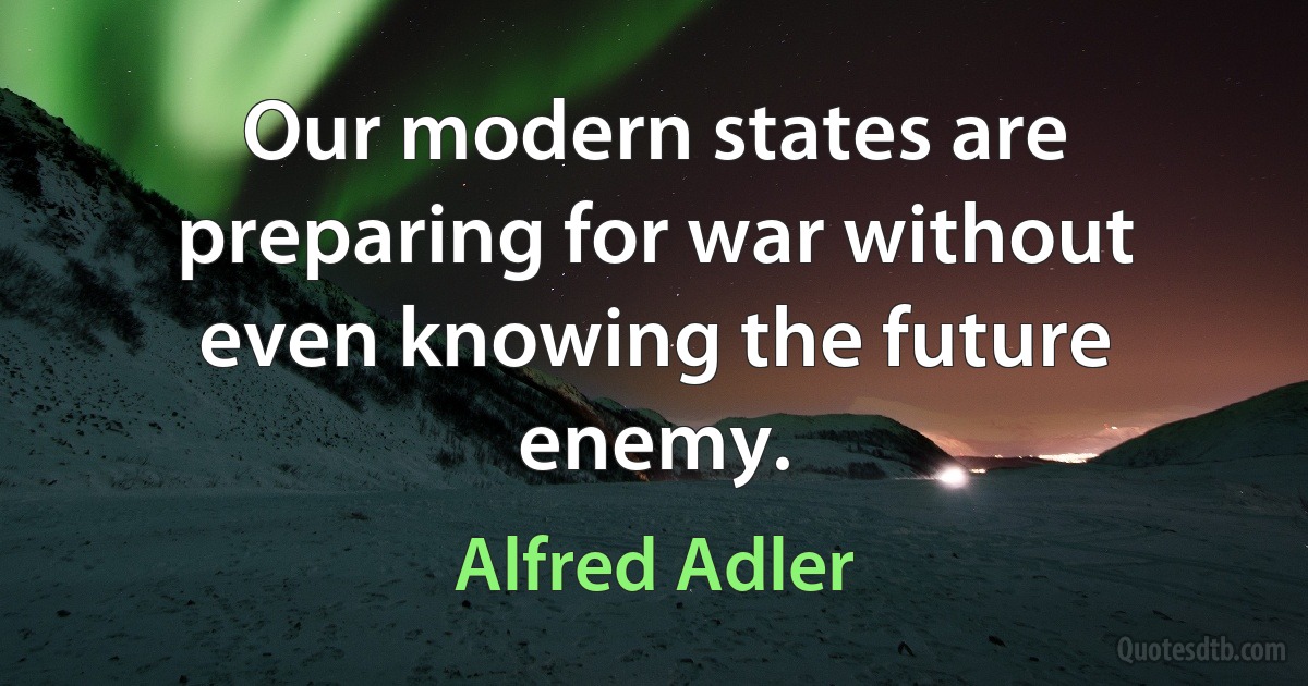 Our modern states are preparing for war without even knowing the future enemy. (Alfred Adler)