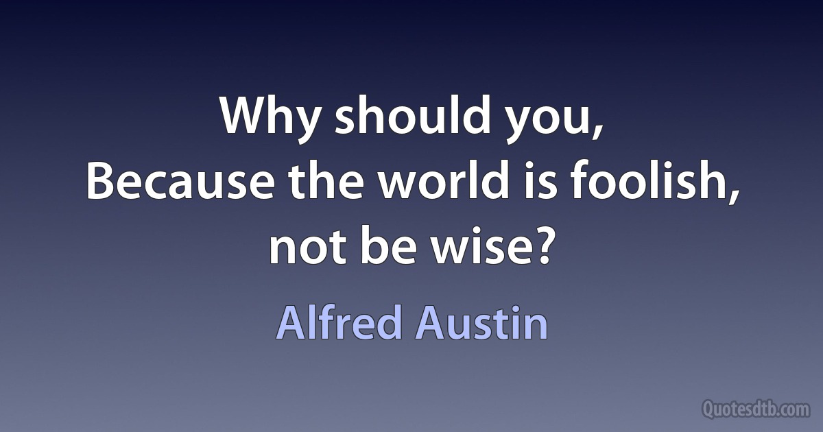 Why should you,
Because the world is foolish, not be wise? (Alfred Austin)