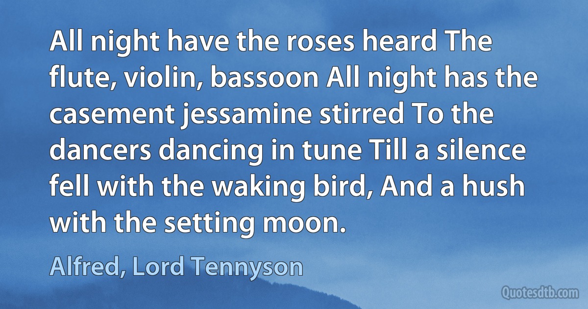 All night have the roses heard The flute, violin, bassoon All night has the casement jessamine stirred To the dancers dancing in tune Till a silence fell with the waking bird, And a hush with the setting moon. (Alfred, Lord Tennyson)