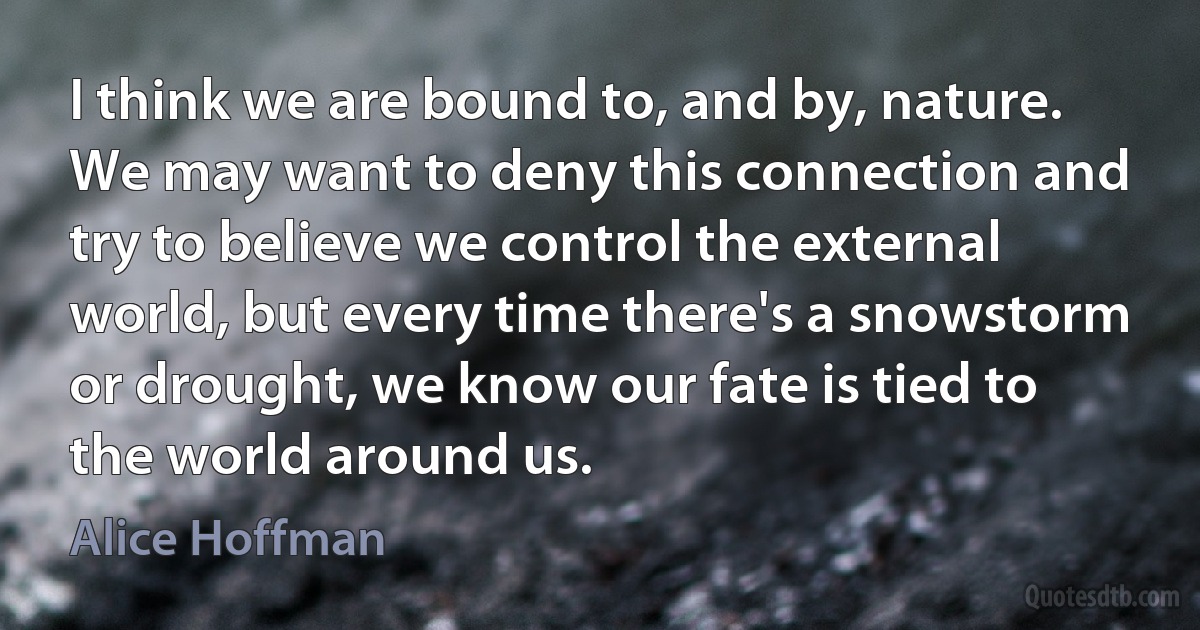 I think we are bound to, and by, nature. We may want to deny this connection and try to believe we control the external world, but every time there's a snowstorm or drought, we know our fate is tied to the world around us. (Alice Hoffman)