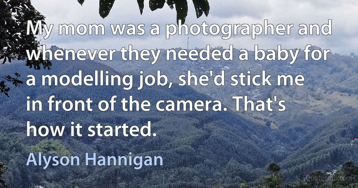 My mom was a photographer and whenever they needed a baby for a modelling job, she'd stick me in front of the camera. That's how it started. (Alyson Hannigan)