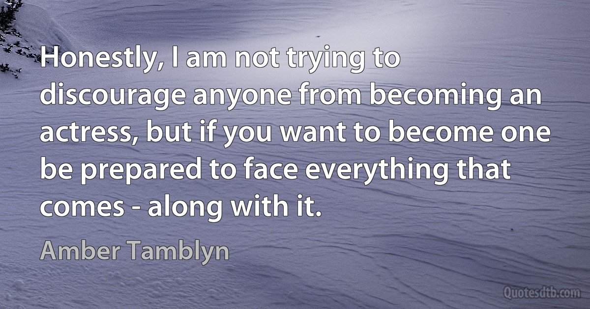 Honestly, I am not trying to discourage anyone from becoming an actress, but if you want to become one be prepared to face everything that comes - along with it. (Amber Tamblyn)