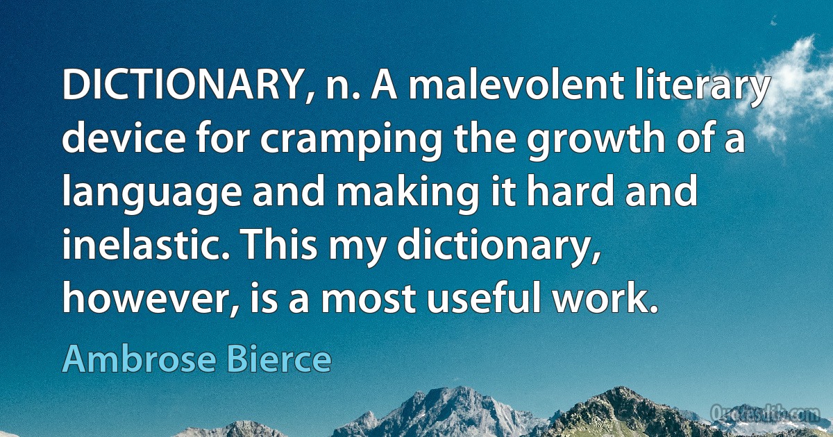 DICTIONARY, n. A malevolent literary device for cramping the growth of a language and making it hard and inelastic. This my dictionary, however, is a most useful work. (Ambrose Bierce)