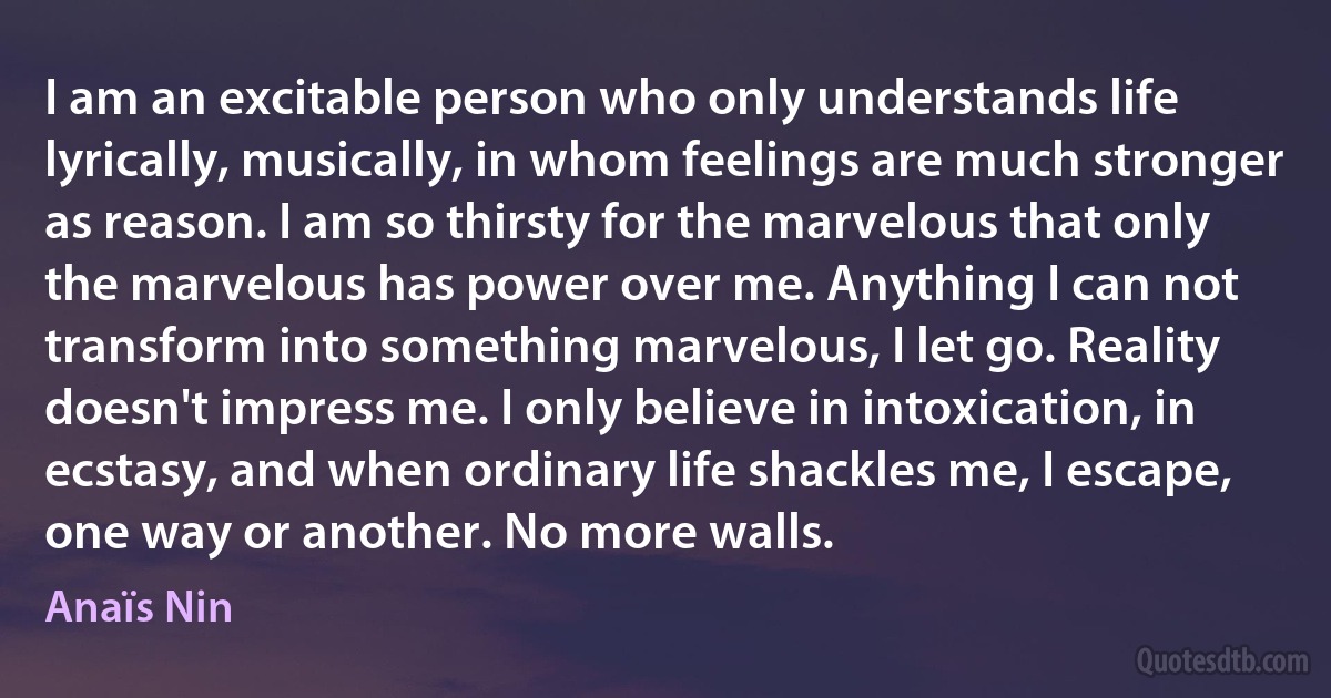 I am an excitable person who only understands life lyrically, musically, in whom feelings are much stronger as reason. I am so thirsty for the marvelous that only the marvelous has power over me. Anything I can not transform into something marvelous, I let go. Reality doesn't impress me. I only believe in intoxication, in ecstasy, and when ordinary life shackles me, I escape, one way or another. No more walls. (Anaïs Nin)