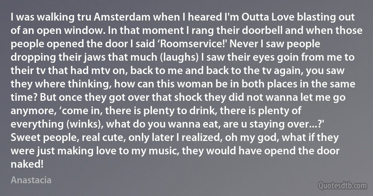 I was walking tru Amsterdam when I heared I'm Outta Love blasting out of an open window. In that moment I rang their doorbell and when those people opened the door I said ‘Roomservice!' Never I saw people dropping their jaws that much (laughs) I saw their eyes goin from me to their tv that had mtv on, back to me and back to the tv again, you saw they where thinking, how can this woman be in both places in the same time? But once they got over that shock they did not wanna let me go anymore, ‘come in, there is plenty to drink, there is plenty of everything (winks), what do you wanna eat, are u staying over...?' Sweet people, real cute, only later I realized, oh my god, what if they were just making love to my music, they would have opend the door naked! (Anastacia)