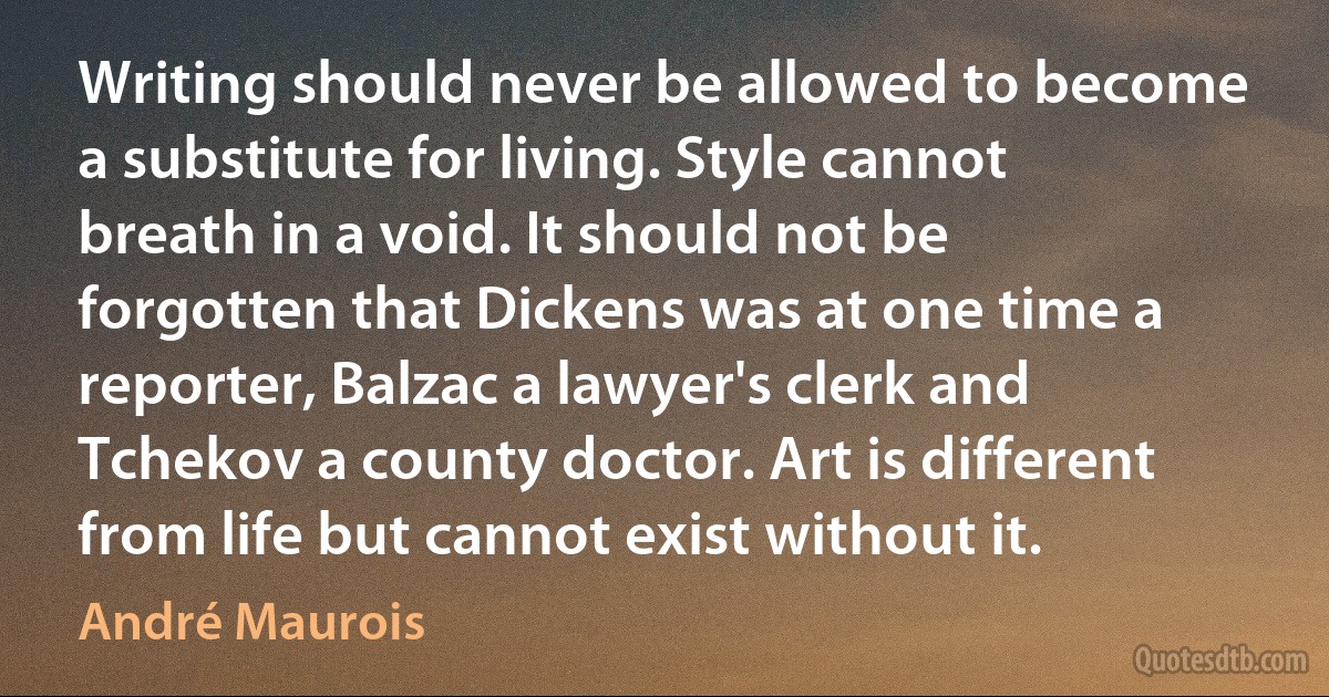 Writing should never be allowed to become a substitute for living. Style cannot breath in a void. It should not be forgotten that Dickens was at one time a reporter, Balzac a lawyer's clerk and Tchekov a county doctor. Art is different from life but cannot exist without it. (André Maurois)