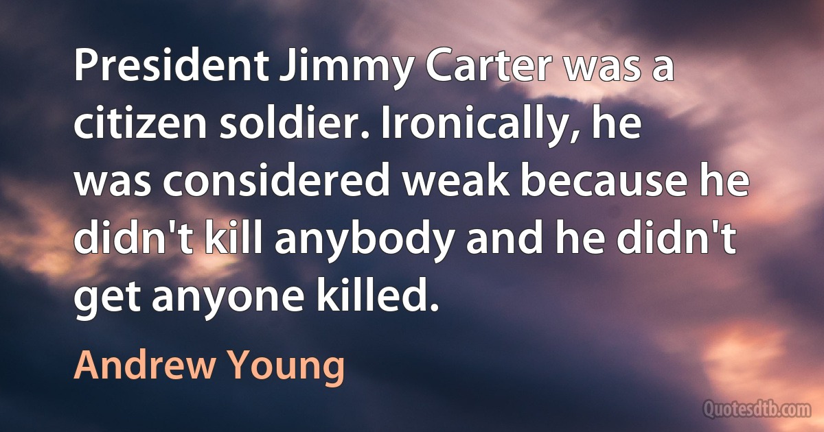 President Jimmy Carter was a citizen soldier. Ironically, he was considered weak because he didn't kill anybody and he didn't get anyone killed. (Andrew Young)