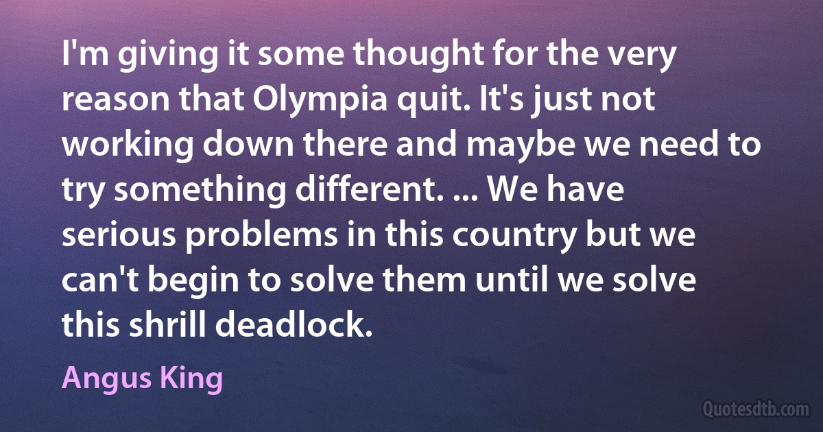 I'm giving it some thought for the very reason that Olympia quit. It's just not working down there and maybe we need to try something different. ... We have serious problems in this country but we can't begin to solve them until we solve this shrill deadlock. (Angus King)