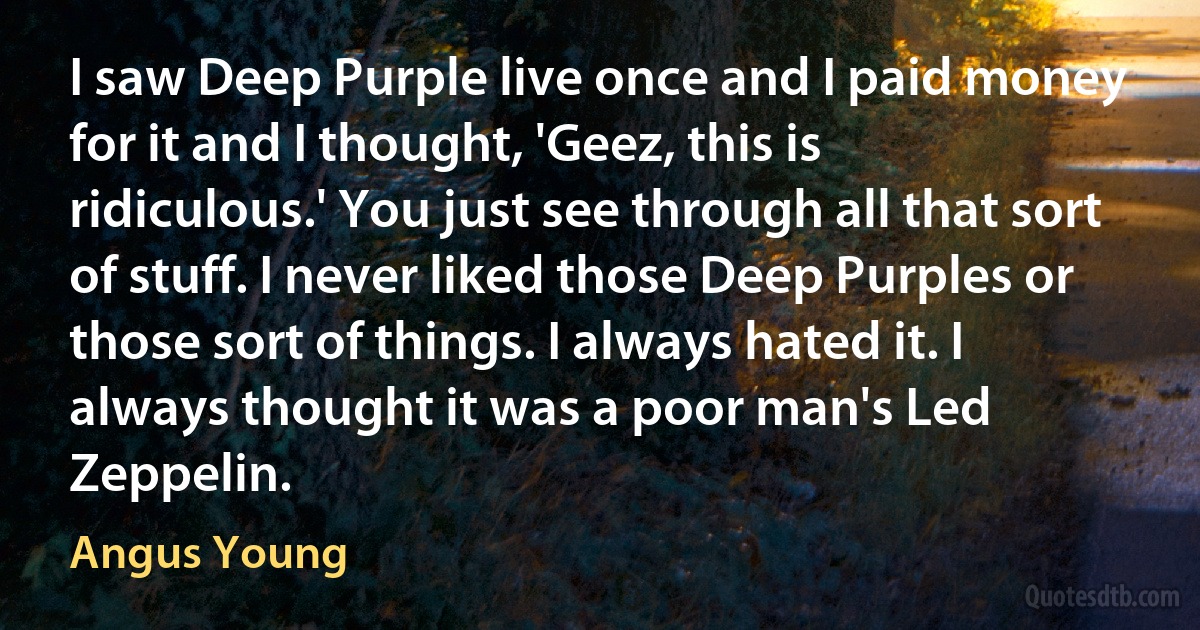 I saw Deep Purple live once and I paid money for it and I thought, 'Geez, this is ridiculous.' You just see through all that sort of stuff. I never liked those Deep Purples or those sort of things. I always hated it. I always thought it was a poor man's Led Zeppelin. (Angus Young)