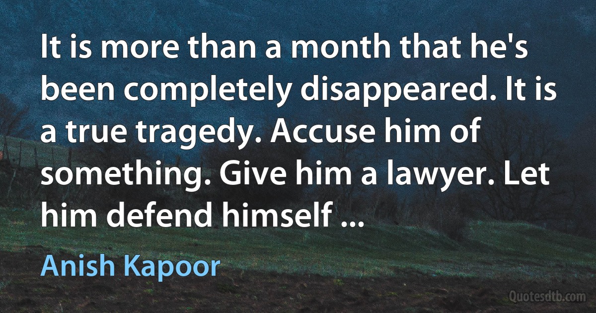 It is more than a month that he's been completely disappeared. It is a true tragedy. Accuse him of something. Give him a lawyer. Let him defend himself ... (Anish Kapoor)