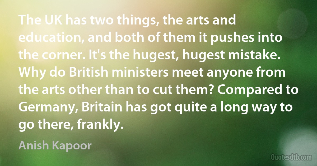 The UK has two things, the arts and education, and both of them it pushes into the corner. It's the hugest, hugest mistake. Why do British ministers meet anyone from the arts other than to cut them? Compared to Germany, Britain has got quite a long way to go there, frankly. (Anish Kapoor)