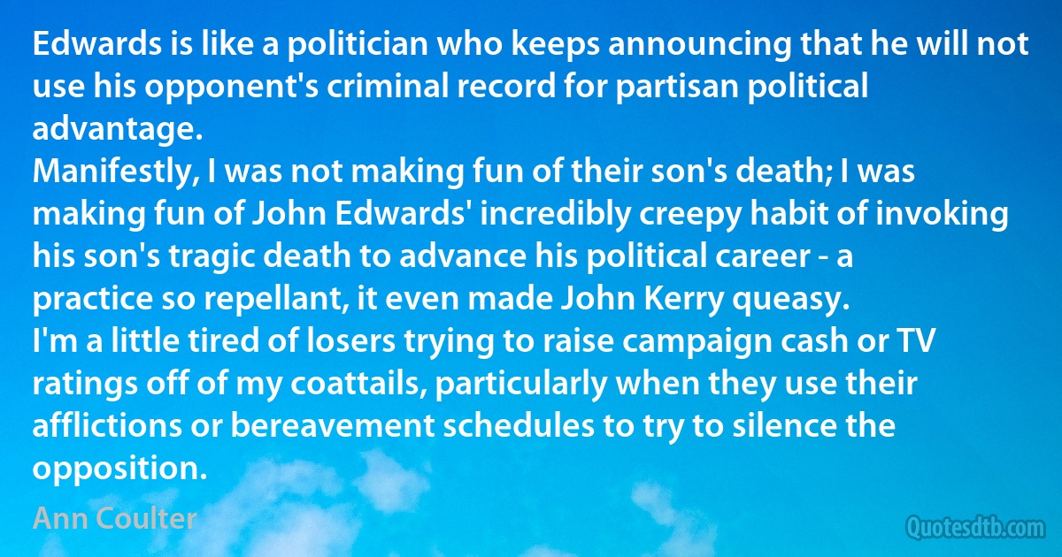 Edwards is like a politician who keeps announcing that he will not use his opponent's criminal record for partisan political advantage.
Manifestly, I was not making fun of their son's death; I was making fun of John Edwards' incredibly creepy habit of invoking his son's tragic death to advance his political career - a practice so repellant, it even made John Kerry queasy.
I'm a little tired of losers trying to raise campaign cash or TV ratings off of my coattails, particularly when they use their afflictions or bereavement schedules to try to silence the opposition. (Ann Coulter)