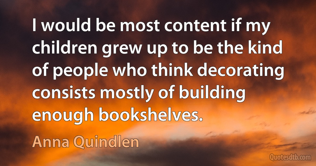 I would be most content if my children grew up to be the kind of people who think decorating consists mostly of building enough bookshelves. (Anna Quindlen)