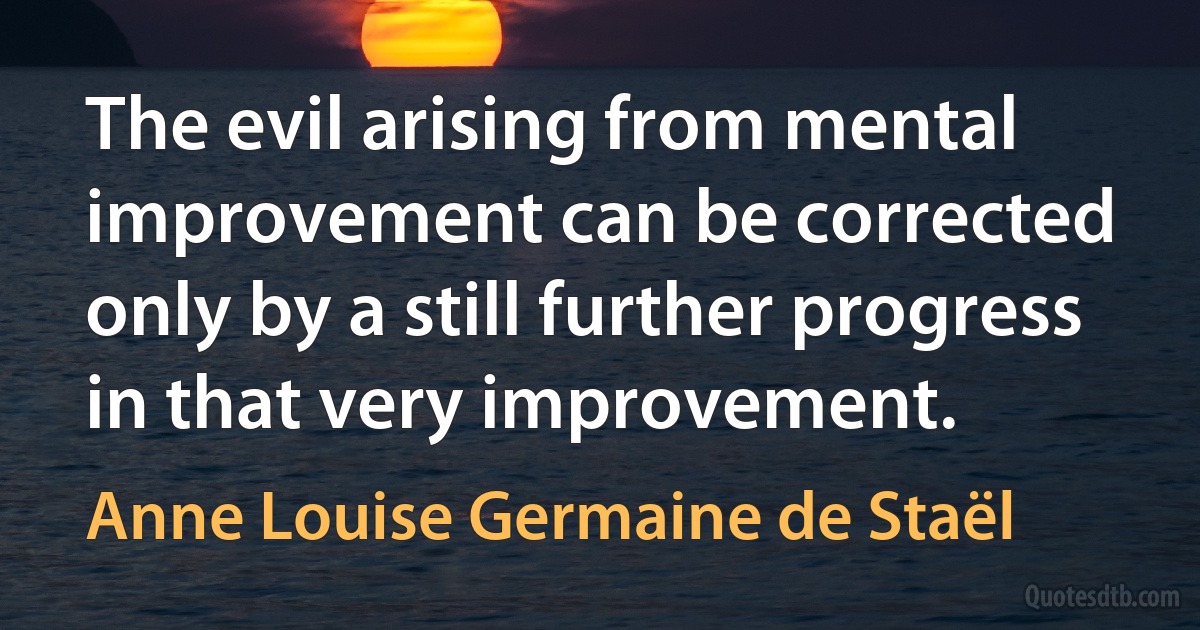 The evil arising from mental improvement can be corrected only by a still further progress in that very improvement. (Anne Louise Germaine de Staël)