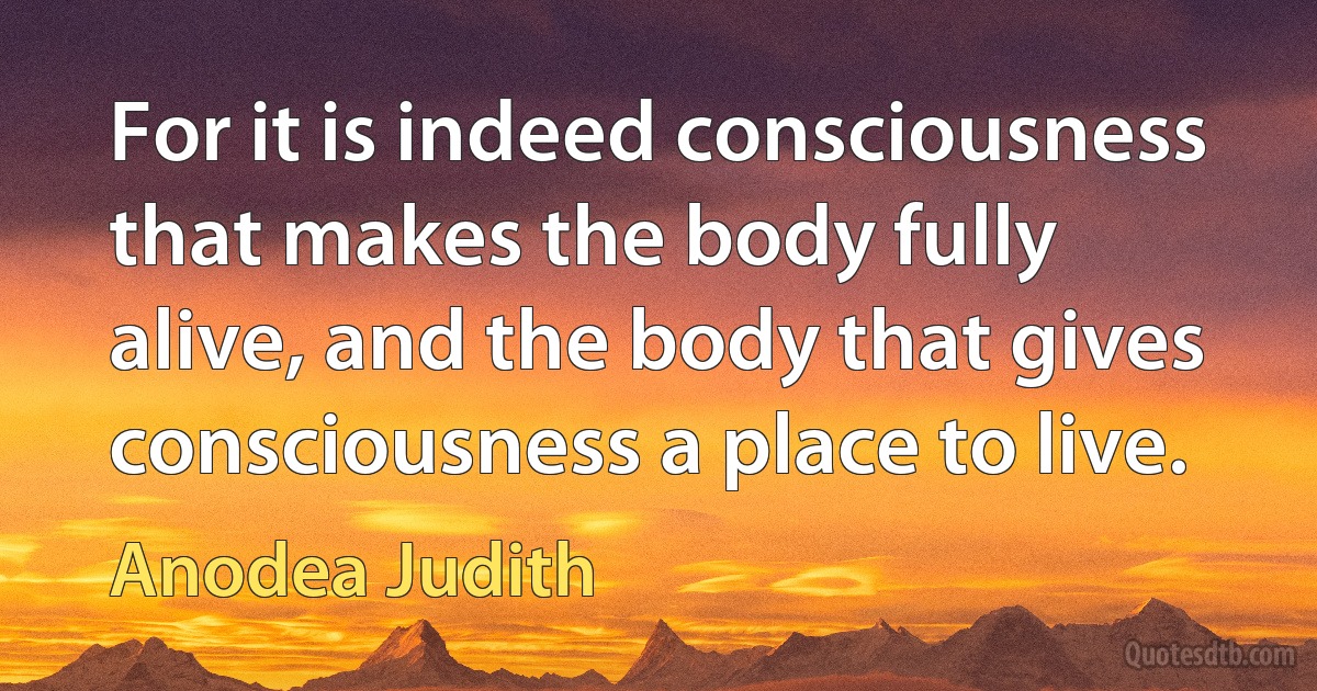 For it is indeed consciousness that makes the body fully alive, and the body that gives consciousness a place to live. (Anodea Judith)