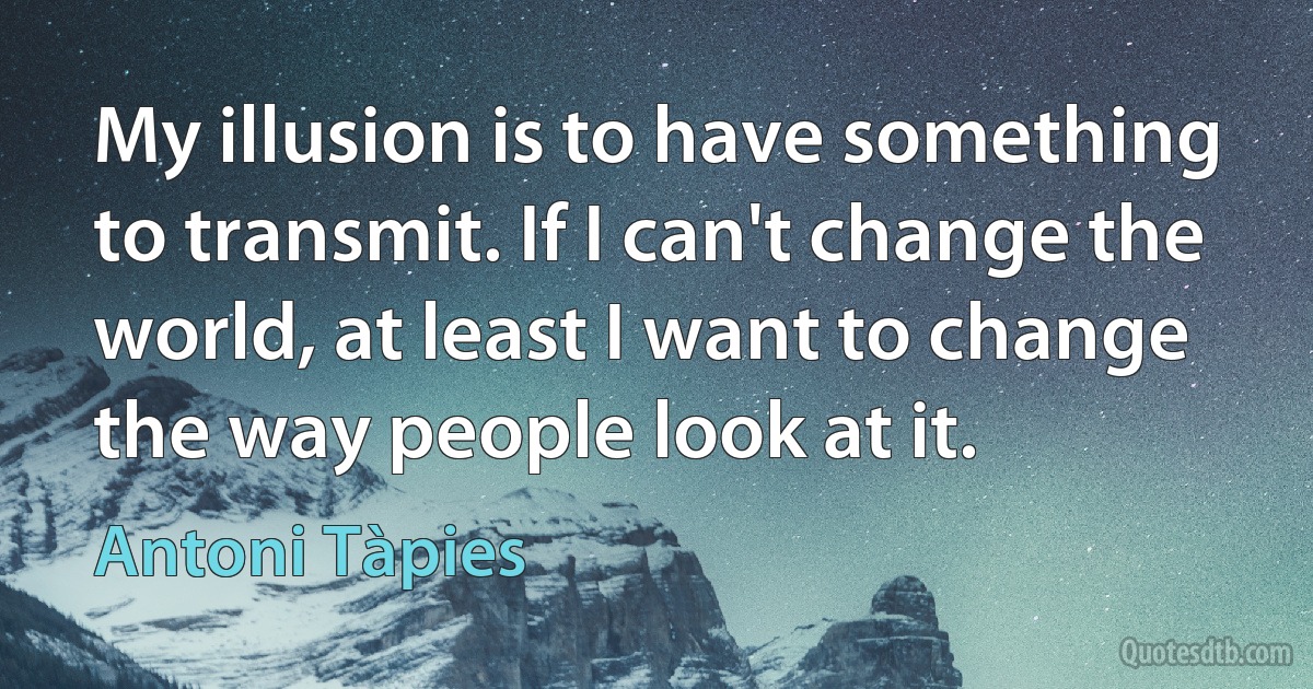 My illusion is to have something to transmit. If I can't change the world, at least I want to change the way people look at it. (Antoni Tàpies)