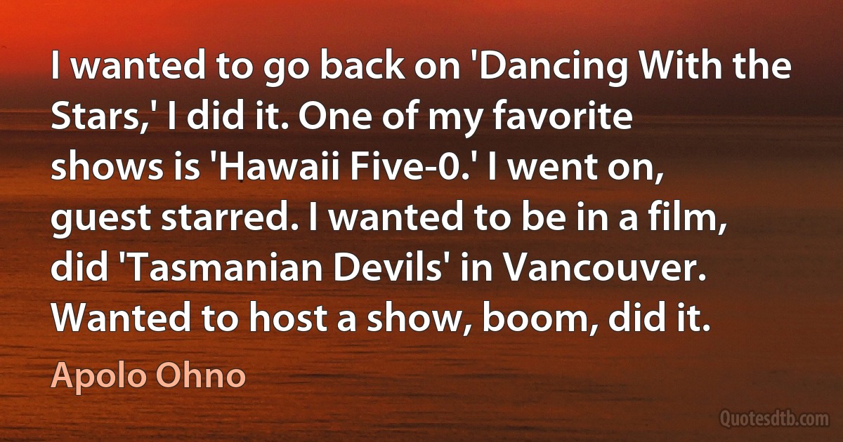 I wanted to go back on 'Dancing With the Stars,' I did it. One of my favorite shows is 'Hawaii Five-0.' I went on, guest starred. I wanted to be in a film, did 'Tasmanian Devils' in Vancouver. Wanted to host a show, boom, did it. (Apolo Ohno)