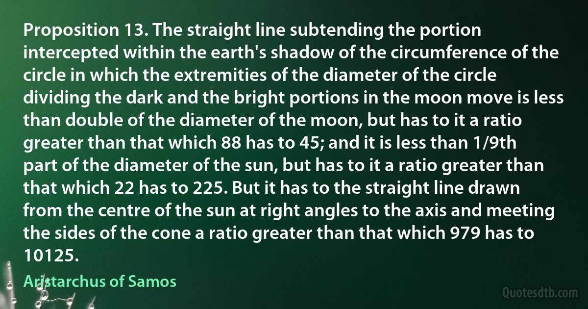 Proposition 13. The straight line subtending the portion intercepted within the earth's shadow of the circumference of the circle in which the extremities of the diameter of the circle dividing the dark and the bright portions in the moon move is less than double of the diameter of the moon, but has to it a ratio greater than that which 88 has to 45; and it is less than 1/9th part of the diameter of the sun, but has to it a ratio greater than that which 22 has to 225. But it has to the straight line drawn from the centre of the sun at right angles to the axis and meeting the sides of the cone a ratio greater than that which 979 has to 10125. (Aristarchus of Samos)