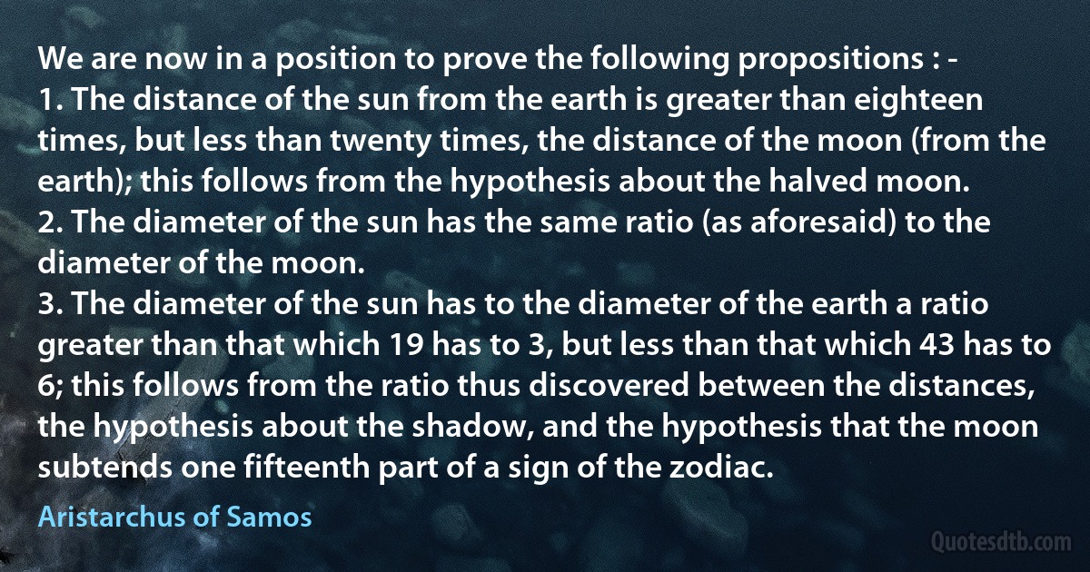 We are now in a position to prove the following propositions : -
1. The distance of the sun from the earth is greater than eighteen times, but less than twenty times, the distance of the moon (from the earth); this follows from the hypothesis about the halved moon.
2. The diameter of the sun has the same ratio (as aforesaid) to the diameter of the moon.
3. The diameter of the sun has to the diameter of the earth a ratio greater than that which 19 has to 3, but less than that which 43 has to 6; this follows from the ratio thus discovered between the distances, the hypothesis about the shadow, and the hypothesis that the moon subtends one fifteenth part of a sign of the zodiac. (Aristarchus of Samos)