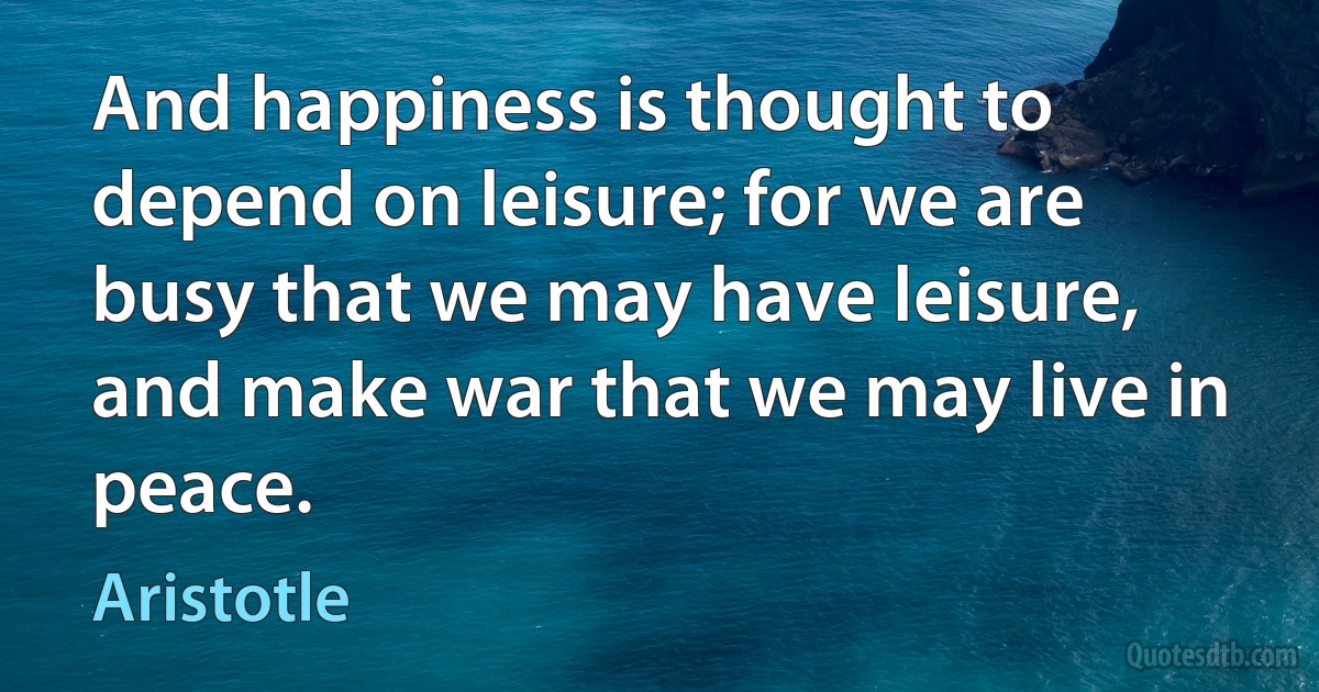 And happiness is thought to depend on leisure; for we are busy that we may have leisure, and make war that we may live in peace. (Aristotle)