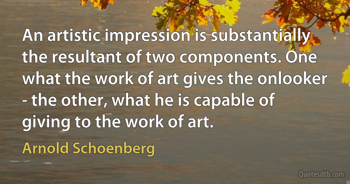 An artistic impression is substantially the resultant of two components. One what the work of art gives the onlooker - the other, what he is capable of giving to the work of art. (Arnold Schoenberg)