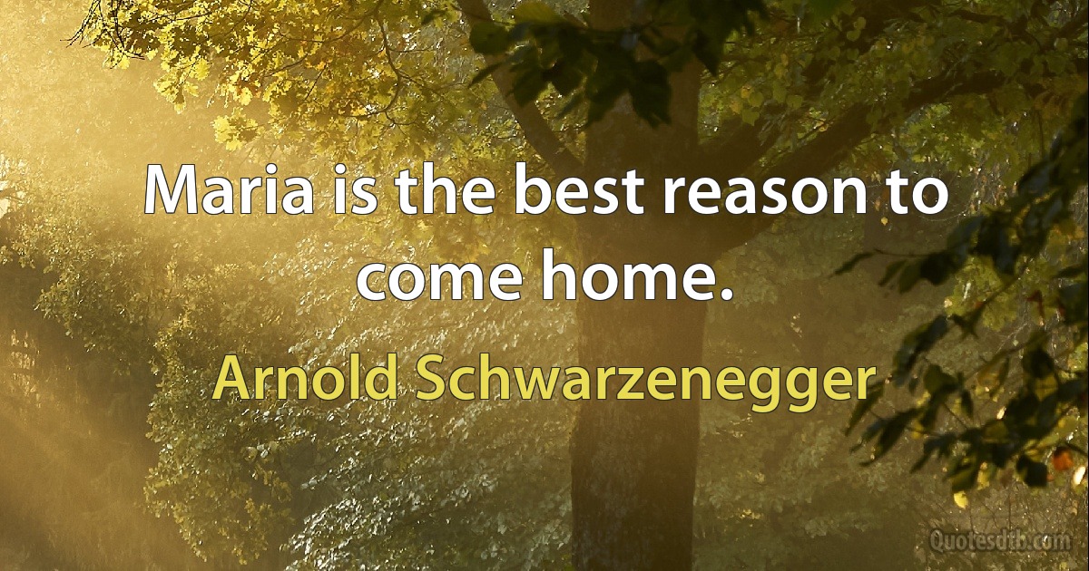 Maria is the best reason to come home. (Arnold Schwarzenegger)