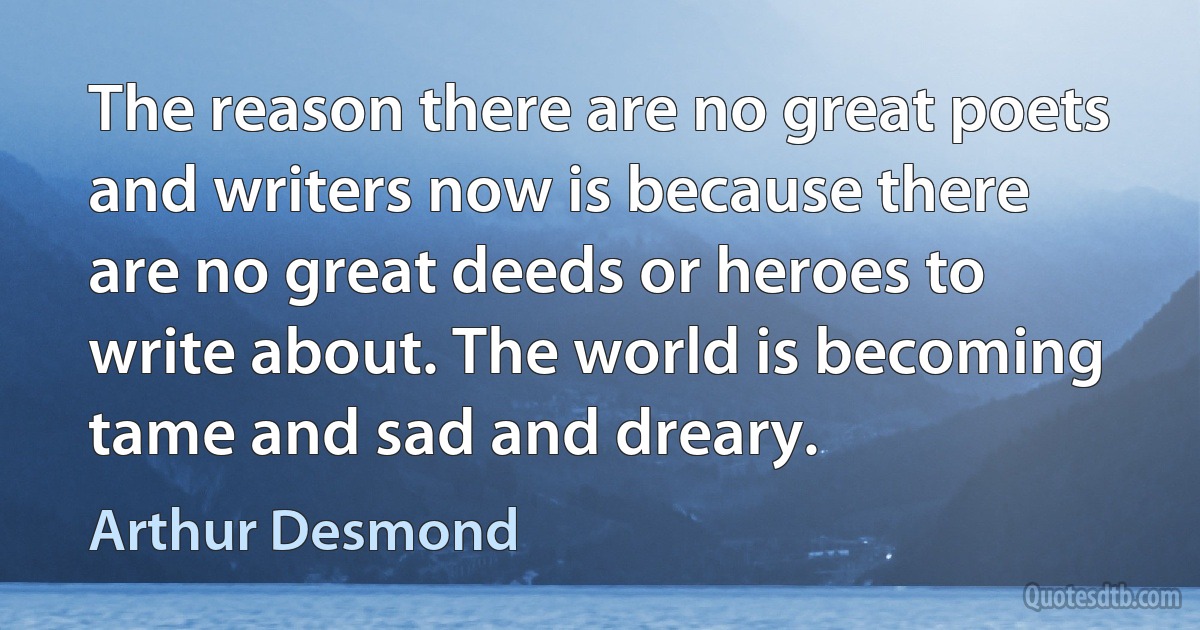 The reason there are no great poets and writers now is because there are no great deeds or heroes to write about. The world is becoming tame and sad and dreary. (Arthur Desmond)